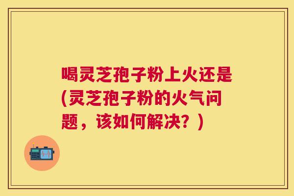 喝灵芝孢子粉上火还是(灵芝孢子粉的火气问题,该如何解决?) 喝灵芝孢子粉上火还是(灵芝孢子粉的火气问题,该如何解决?)