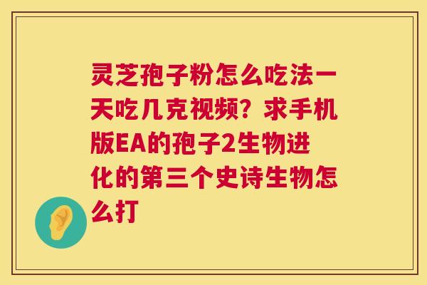 灵芝孢子粉怎么吃法一天吃几克视频？求手机版EA的孢子2生物进化的第三个史诗生物怎么打