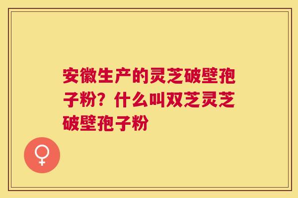 安徽生产的灵芝破壁孢子粉？什么叫双芝灵芝破壁孢子粉