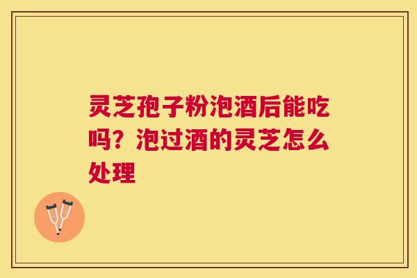 灵芝孢子粉泡酒后能吃吗?泡过酒的灵芝怎么处理 灵芝孢子粉泡酒后能吃吗?泡过酒的灵芝怎么处理