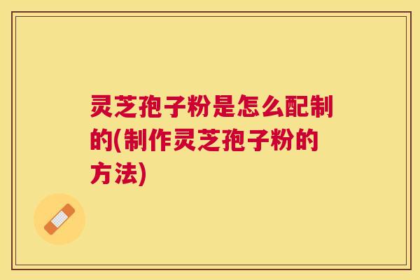灵芝孢子粉是怎么配制的(制作灵芝孢子粉的方法) 灵芝孢子粉是怎么配制的(制作灵芝孢子粉的方法)