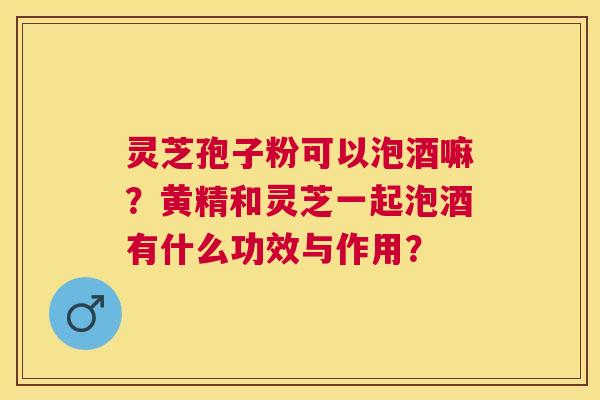灵芝孢子粉可以泡酒嘛？黄精和灵芝一起泡酒有什么功效与作用？