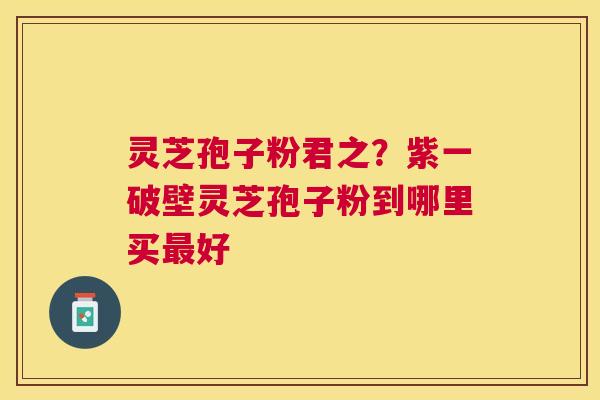 灵芝孢子粉君之?紫一破壁灵芝孢子粉到哪里买好 灵芝孢子粉君之?紫一破壁灵芝孢子粉到哪里买好