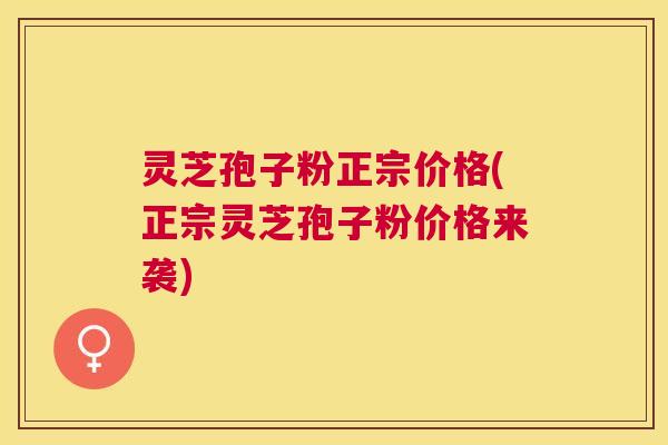 灵芝孢子粉正宗价格(正宗灵芝孢子粉价格来袭)