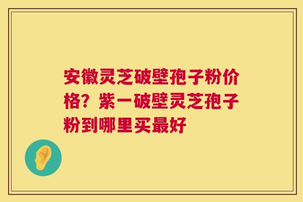 安徽灵芝破壁孢子粉价格？紫一破壁灵芝孢子粉到哪里买好