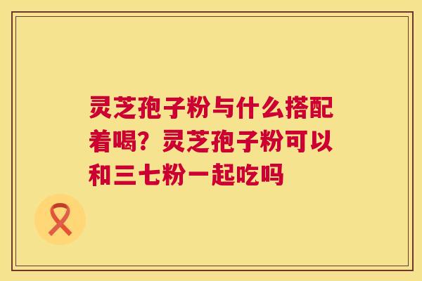 灵芝孢子粉与什么搭配着喝?灵芝孢子粉可以和三七粉一起吃吗 灵芝孢子粉与什么搭配着喝?灵芝孢子粉可以和三七粉一起吃吗