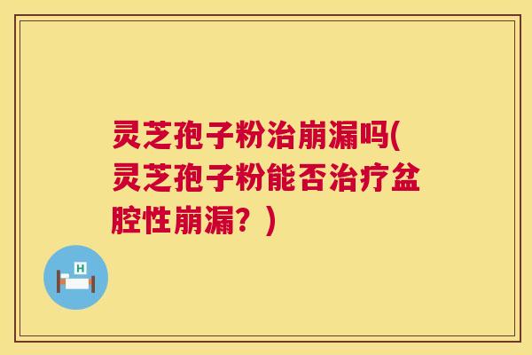 灵芝孢子粉崩漏吗(灵芝孢子粉能否盆腔性崩漏？)