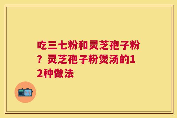 吃三七粉和灵芝孢子粉？灵芝孢子粉煲汤的12种做法