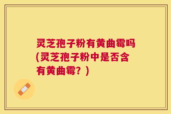 灵芝孢子粉有黄曲霉吗(灵芝孢子粉中是否含有黄曲霉？)