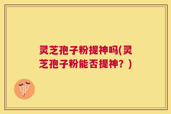 灵芝孢子粉提神吗(灵芝孢子粉能否提神？)