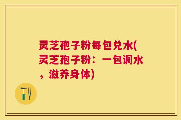 灵芝孢子粉每包兑水(灵芝孢子粉：一包调水，滋养身体)