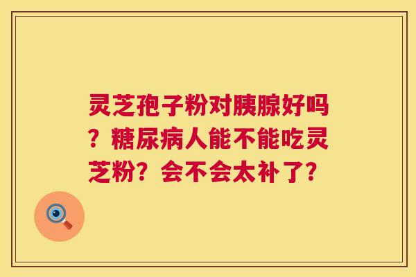 灵芝孢子粉对胰腺好吗?人能不能吃灵芝粉?会不会太补了? 灵芝孢子粉对胰腺好吗?人能不能吃灵芝粉?会不会太补了?
