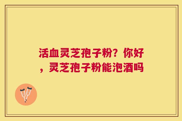 活灵芝孢子粉？你好，灵芝孢子粉能泡酒吗