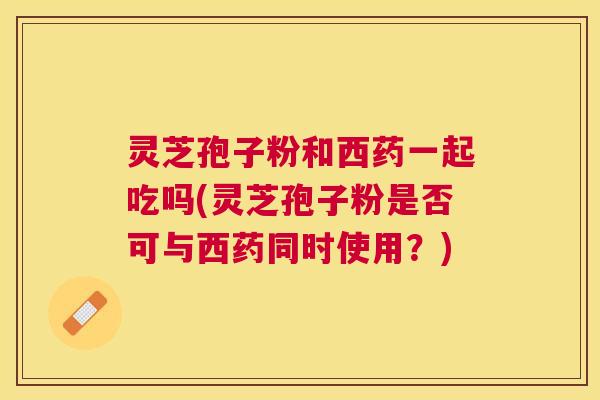灵芝孢子粉和西药一起吃吗(灵芝孢子粉是否可与西药同时使用?) 灵芝孢子粉和西药一起吃吗(灵芝孢子粉是否可与西药同时使用?)