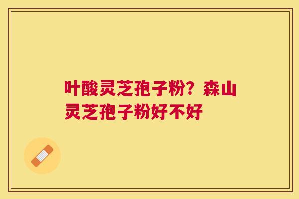 叶酸灵芝孢子粉?森山灵芝孢子粉好不好 叶酸灵芝孢子粉?森山灵芝孢子粉好不好