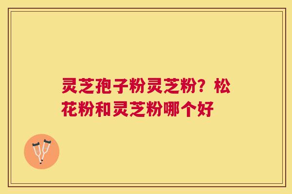 灵芝孢子粉灵芝粉?松花粉和灵芝粉哪个好 灵芝孢子粉灵芝粉?松花粉和灵芝粉哪个好