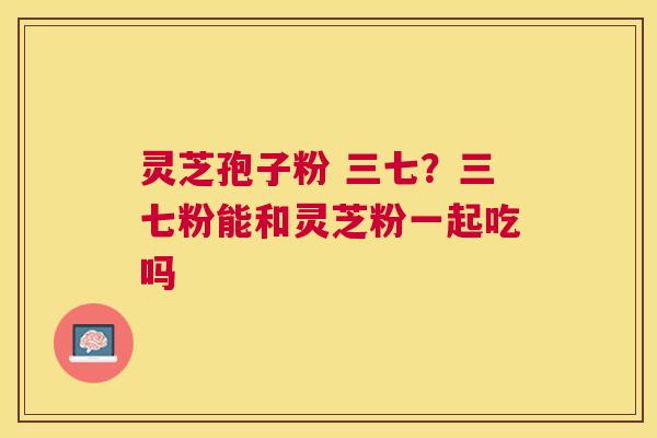 灵芝孢子粉 三七?三七粉能和灵芝粉一起吃吗 灵芝孢子粉 三七?三七粉能和灵芝粉一起吃吗