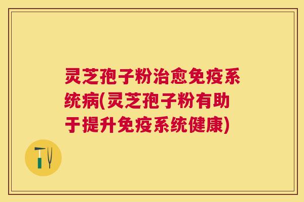 灵芝孢子粉愈免疫系统(灵芝孢子粉有助于提升免疫系统健康)