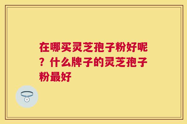 在哪买灵芝孢子粉好呢?什么牌子的灵芝孢子粉好 在哪买灵芝孢子粉好呢?什么牌子的灵芝孢子粉好