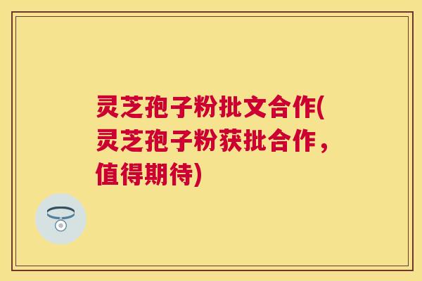 灵芝孢子粉批文合作(灵芝孢子粉获批合作，值得期待)