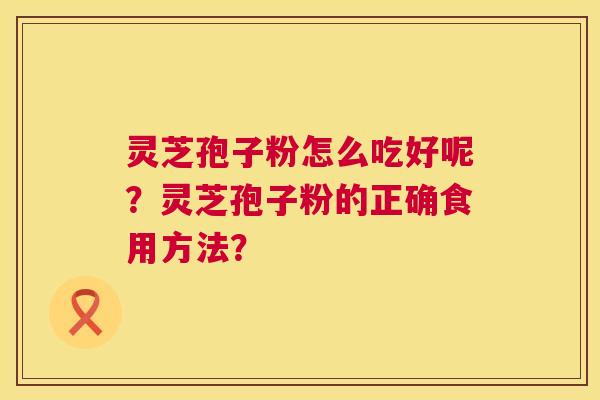 灵芝孢子粉怎么吃好呢?灵芝孢子粉的正确食用方法? 灵芝孢子粉怎么吃好呢?灵芝孢子粉的正确食用方法?
