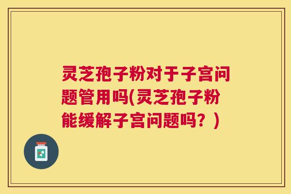 灵芝孢子粉对于子宫问题管用吗(灵芝孢子粉能缓解子宫问题吗？)