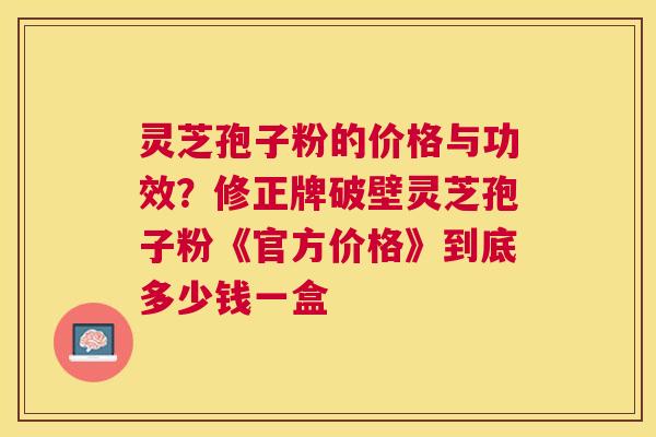 灵芝孢子粉的价格与功效？修正牌破壁灵芝孢子粉《官方价格》到底多少钱一盒