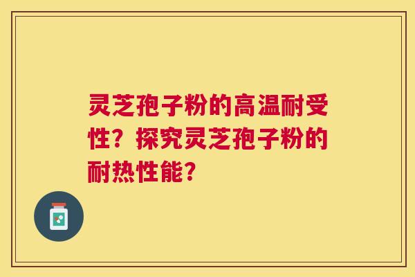 灵芝孢子粉的高温耐受性？探究灵芝孢子粉的耐热性能？