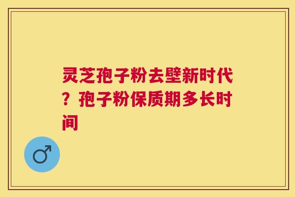 灵芝孢子粉去壁新时代?孢子粉保质期多长时间 灵芝孢子粉去壁新时代?孢子粉保质期多长时间