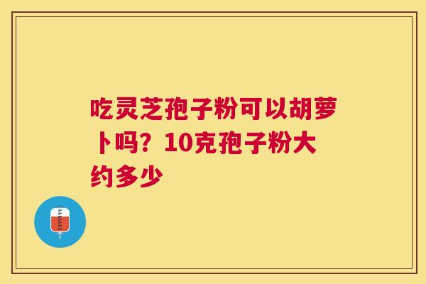 吃灵芝孢子粉可以胡萝卜吗？10克孢子粉大约多少