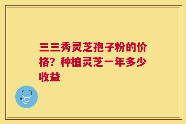 三三秀灵芝孢子粉的价格？种植灵芝一年多少收益
