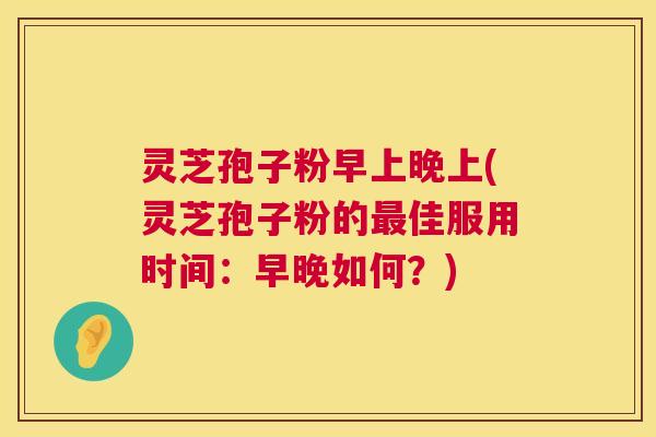 灵芝孢子粉早上晚上(灵芝孢子粉的佳服用时间：早晚如何？)