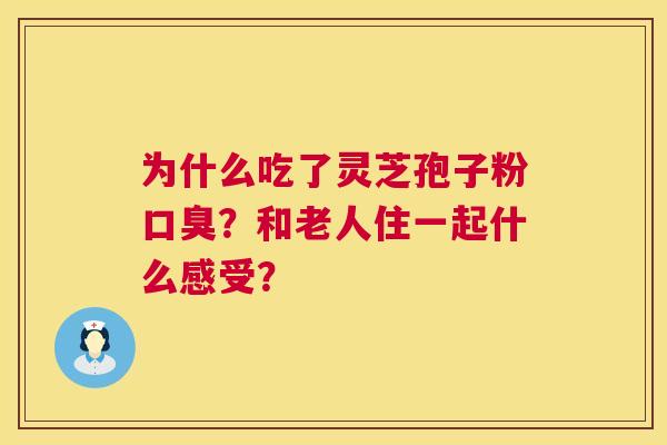 为什么吃了灵芝孢子粉口臭?和老人住一起什么感受? 为什么吃了灵芝孢子粉口臭?和老人住一起什么感受?