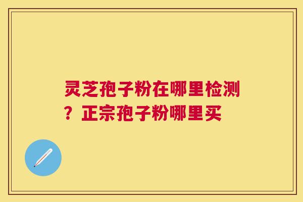 灵芝孢子粉在哪里检测?正宗孢子粉哪里买 灵芝孢子粉在哪里检测?正宗孢子粉哪里买