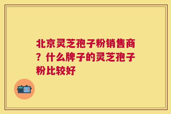 北京灵芝孢子粉销售商？什么牌子的灵芝孢子粉比较好
