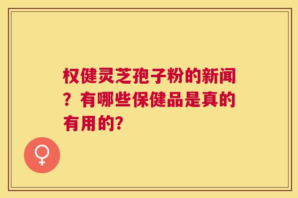 权健灵芝孢子粉的新闻?有哪些保健品是真的有用的? 权健灵芝孢子粉的新闻?有哪些保健品是真的有用的?