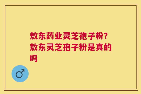 敖东药业灵芝孢子粉？敖东灵芝孢子粉是真的吗