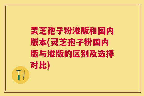 灵芝孢子粉港版和国内版本(灵芝孢子粉国内版与港版的区别及选择对比)