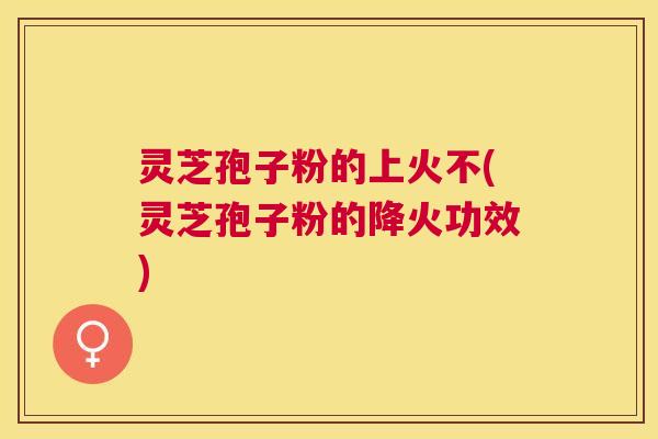 灵芝孢子粉的上火不(灵芝孢子粉的降火功效)