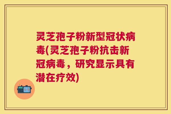 灵芝孢子粉新型冠状(灵芝孢子粉抗击新冠，研究显示具有潜在疗效)
