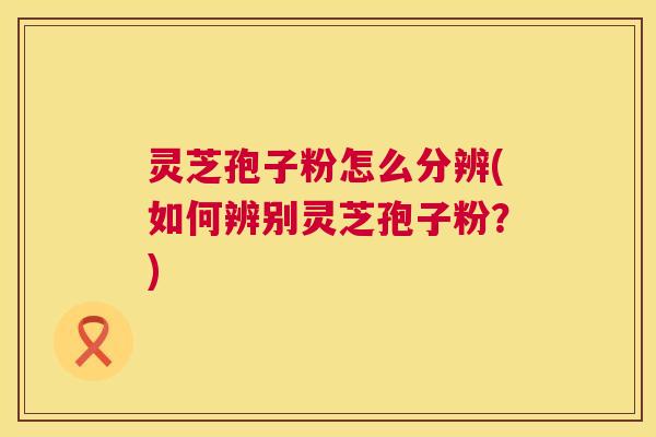 灵芝孢子粉怎么分辨(如何辨别灵芝孢子粉？)