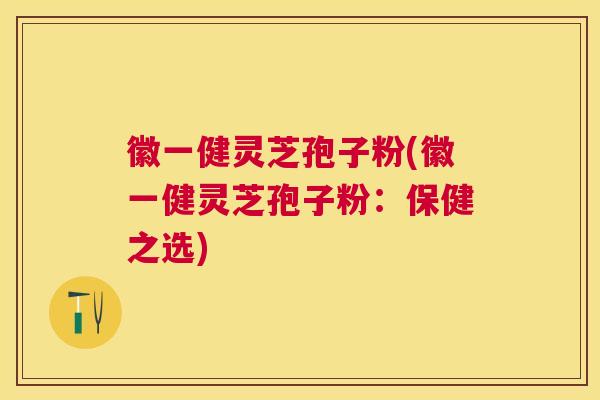 徽一健灵芝孢子粉(徽一健灵芝孢子粉：保健之选)
