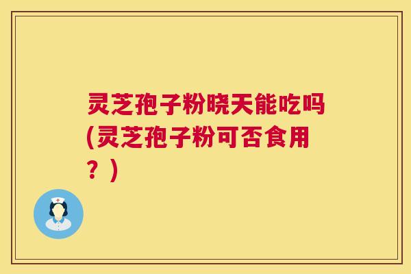 灵芝孢子粉晓天能吃吗(灵芝孢子粉可否食用？)
