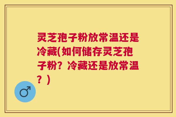 灵芝孢子粉放常温还是冷藏(如何储存灵芝孢子粉?冷藏还是放常温?) 灵芝孢子粉放常温还是冷藏(如何储存灵芝孢子粉?冷藏还是放常温?)