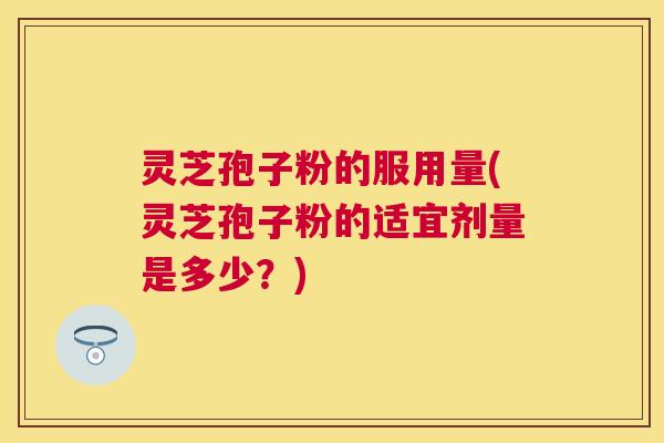 灵芝孢子粉的服用量(灵芝孢子粉的适宜剂量是多少？)