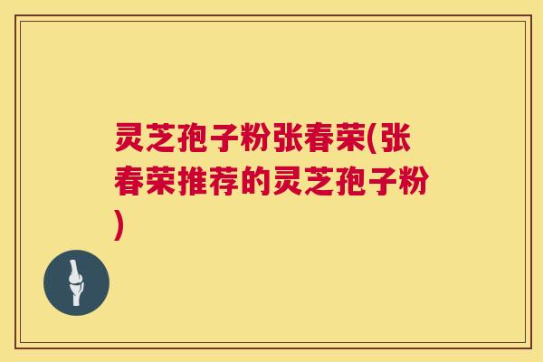 灵芝孢子粉张春荣(张春荣推荐的灵芝孢子粉)