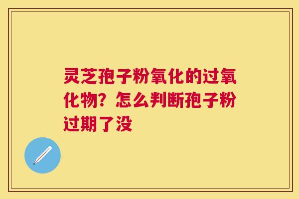 灵芝孢子粉氧化的过氧化物？怎么判断孢子粉过期了没