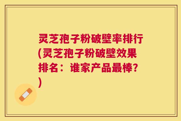 灵芝孢子粉破壁率排行(灵芝孢子粉破壁效果排名：谁家产品棒？)
