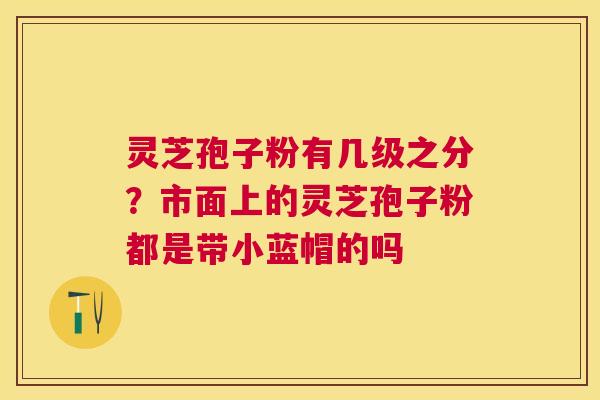 灵芝孢子粉有几级之分?市面上的灵芝孢子粉都是带小蓝帽的吗 灵芝孢子粉有几级之分?市面上的灵芝孢子粉都是带小蓝帽的吗