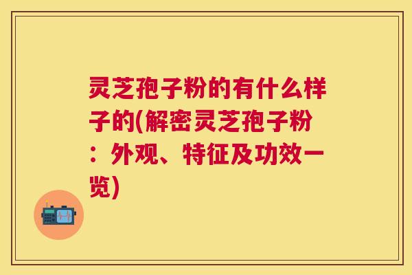 灵芝孢子粉的有什么样子的(解密灵芝孢子粉:外观、特征及功效一览) 灵芝孢子粉的有什么样子的(解密灵芝孢子粉:外观、特征及功效一览)